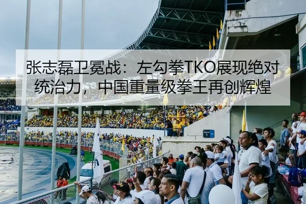 张志磊卫冕战：左勾拳TKO展现绝对统治力，中国重量级拳王再创辉煌